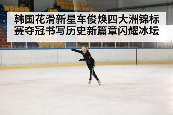 韩国花滑新星车俊焕四大洲锦标赛夺冠书写历史新篇章闪耀冰坛